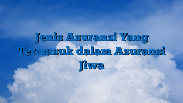 Jenis Asuransi Yang Termasuk dalam Asuransi Jiwa